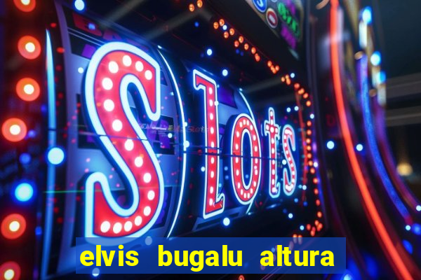 elvis bugalu altura e peso